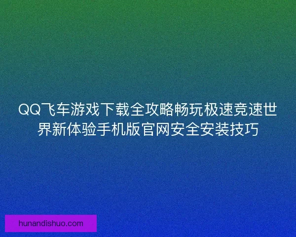 QQ飞车游戏下载全攻略畅玩极速竞速世界新体验手机版官网安全安装技巧 QQ飞车游戏下载全攻略畅玩极速竞速世界新体验手机版官网安全安装技巧