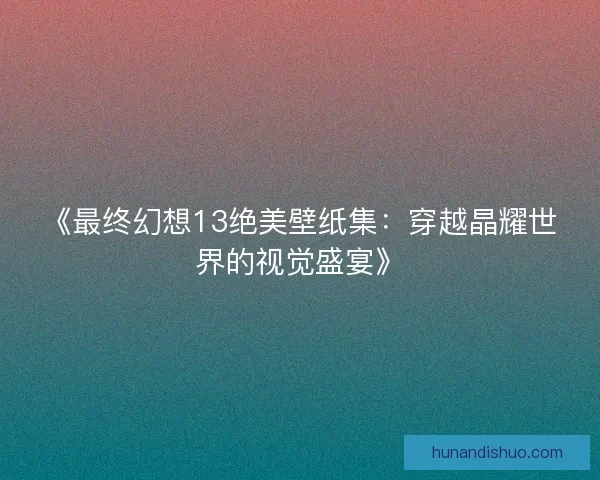 《最终幻想13绝美壁纸集：穿越晶耀世界的视觉盛宴》