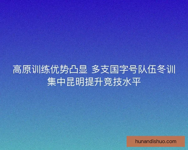 高原训练优势凸显 多支国字号队伍冬训集中昆明提升竞技水平