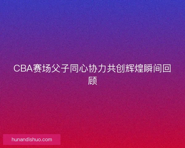 CBA赛场父子同心协力共创辉煌瞬间回顾