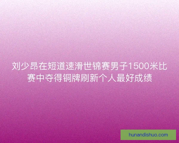 刘少昂在短道速滑世锦赛男子1500米比赛中夺得铜牌刷新个人最好成绩