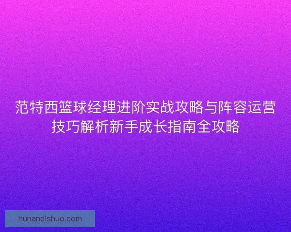 范特西篮球经理进阶实战攻略与阵容运营技巧解析新手成长指南全攻略 范特西篮球经理进阶实战攻略与阵容运营技巧解析新手成长指南全攻略