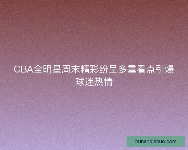 CBA全明星周末精彩纷呈多重看点引爆球迷热情