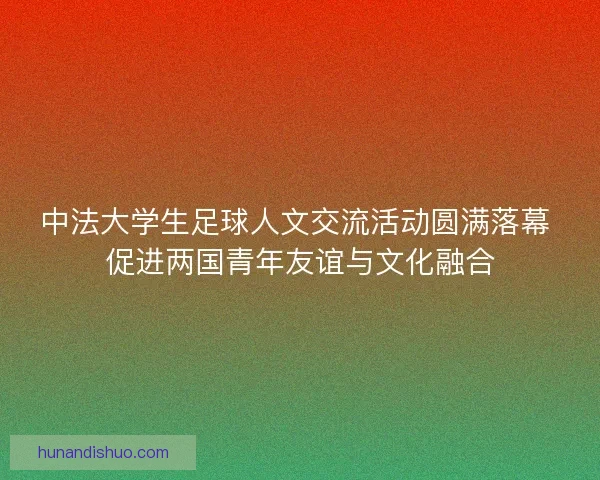 中法大学生足球人文交流活动圆满落幕 促进两国青年友谊与文化融合 中法大学生足球人文交流活动圆满落幕 促进两国青年友谊与文化融合