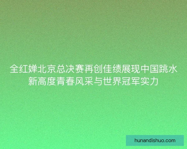 全红婵北京总决赛再创佳绩展现中国跳水新高度青春风采与世界冠军实力 全红婵北京总决赛再创佳绩展现中国跳水新高度青春风采与世界冠军实力