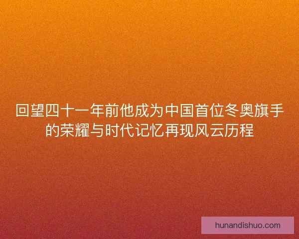 回望四十一年前他成为中国首位冬奥旗手的荣耀与时代记忆再现风云历程