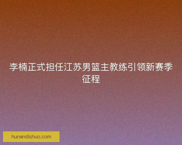 李楠正式担任江苏男篮主教练引领新赛季征程 李楠正式担任江苏男篮主教练引领新赛季征程