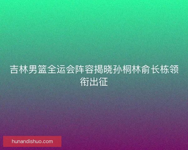 吉林男篮全运会阵容揭晓孙桐林俞长栋领衔出征 吉林男篮全运会阵容揭晓孙桐林俞长栋领衔出征
