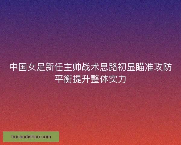 中国女足新任主帅战术思路初显瞄准攻防平衡提升整体实力