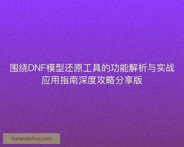 围绕DNF模型还原工具的功能解析与实战应用指南深度攻略分享版