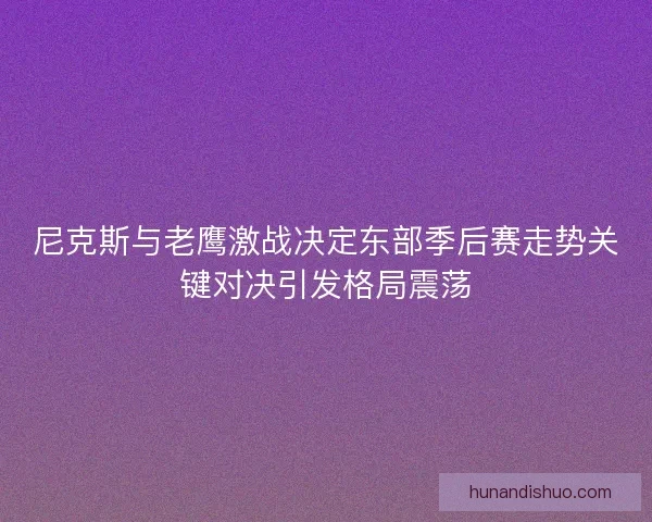 尼克斯与老鹰激战决定东部季后赛走势关键对决引发格局震荡