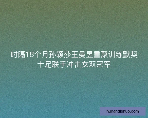 时隔18个月孙颖莎王曼昱重聚训练默契十足联手冲击女双冠军 时隔18个月孙颖莎王曼昱重聚训练默契十足联手冲击女双冠军