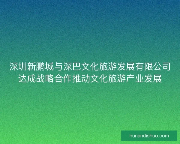 深圳新鹏城与深巴文化旅游发展有限公司达成战略合作推动文化旅游产业发展
