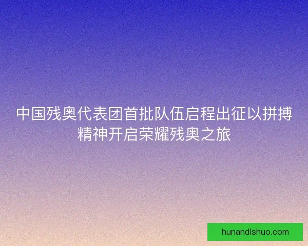 中国残奥代表团首批队伍启程出征以拼搏精神开启荣耀残奥之旅