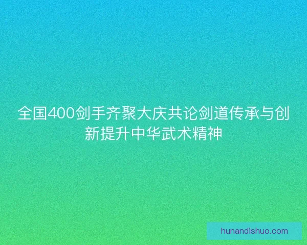 全国400剑手齐聚大庆共论剑道传承与创新提升中华武术精神 全国400剑手齐聚大庆共论剑道传承与创新提升中华武术精神