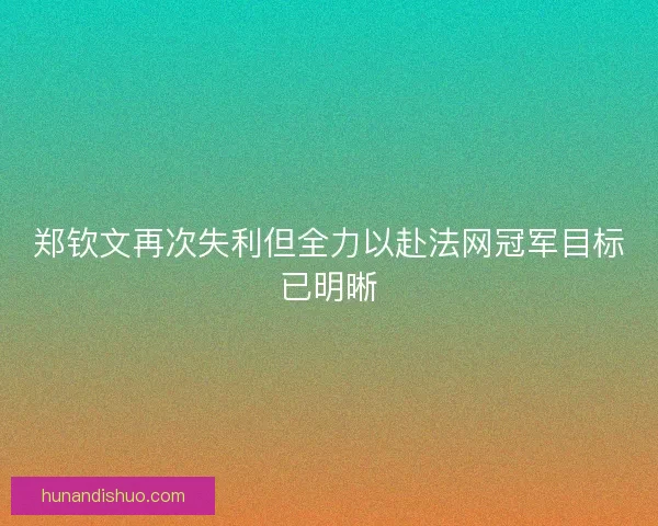 郑钦文再次失利但全力以赴法网冠军目标已明晰