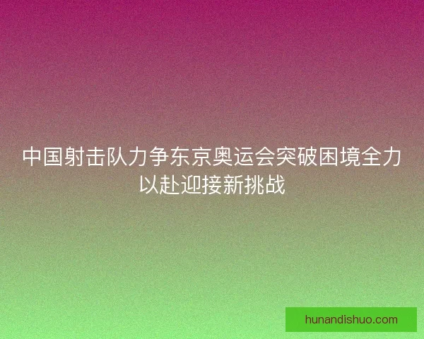 中国射击队力争东京奥运会突破困境全力以赴迎接新挑战