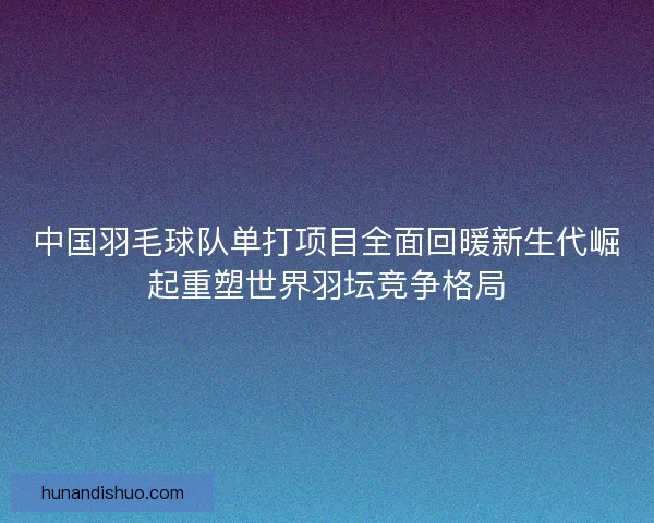 中国羽毛球队单打项目全面回暖新生代崛起重塑世界羽坛竞争格局