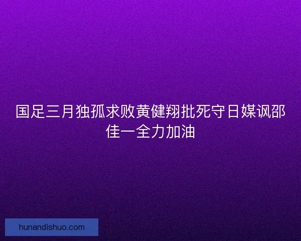 国足三月独孤求败黄健翔批死守日媒讽邵佳一全力加油 国足三月独孤求败黄健翔批死守日媒讽邵佳一全力加油